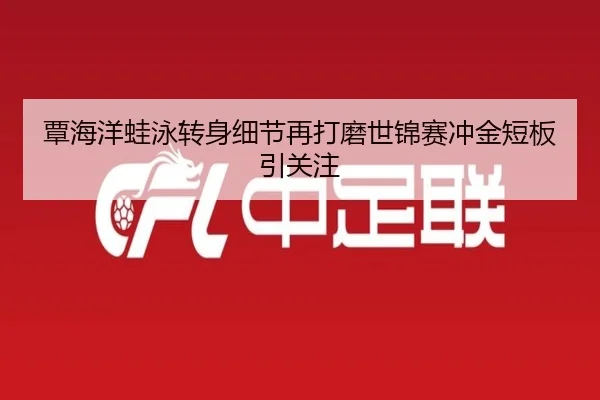 覃海洋蛙泳转身细节再打磨世锦赛冲金短板引关注
